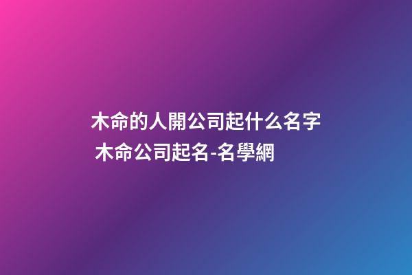 木命的人開公司起什么名字 木命公司起名-名學網-第1張-公司起名-玄機派